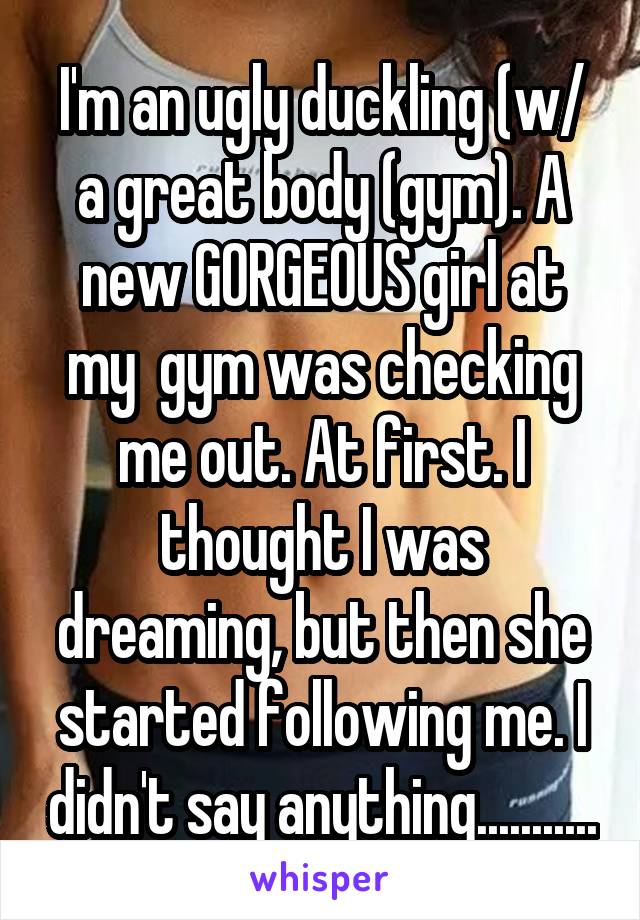 I'm an ugly duckling (w/ a great body (gym). A new GORGEOUS girl at my  gym was checking me out. At first. I thought I was dreaming, but then she started following me. I didn't say anything...........