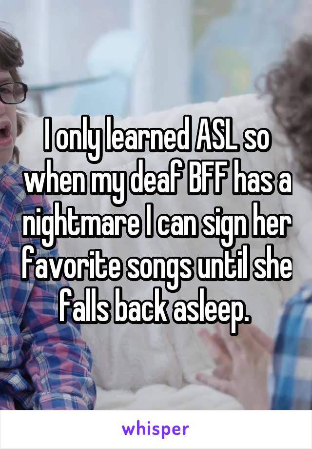 I only learned ASL so when my deaf BFF has a nightmare I can sign her favorite songs until she falls back asleep. 