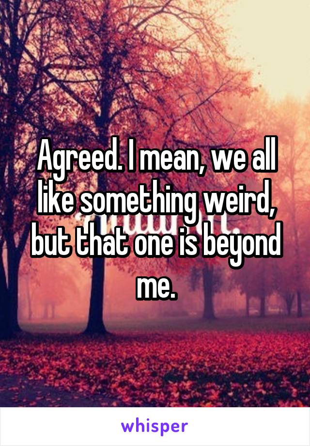 Agreed. I mean, we all like something weird, but that one is beyond me.