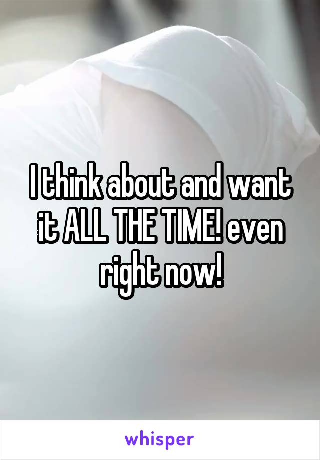 I think about and want it ALL THE TIME! even right now!