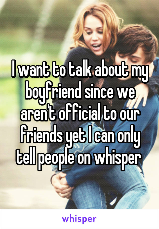 I want to talk about my boyfriend since we aren't official to our friends yet I can only tell people on whisper 