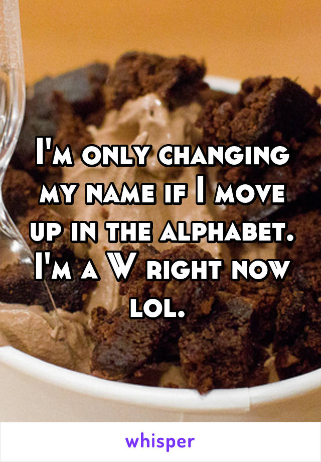 I'm only changing my name if I move up in the alphabet. I'm a W right now lol. 