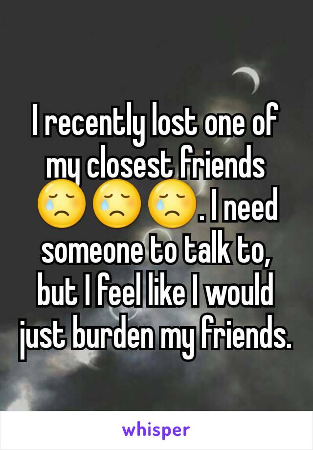 I recently lost one of my closest friends 😢😢😢. I need someone to talk to, but I feel like I would just burden my friends.