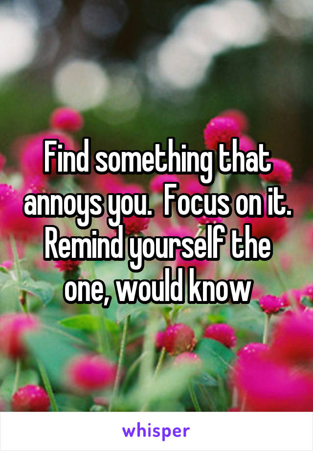 Find something that annoys you.  Focus on it. Remind yourself the one, would know