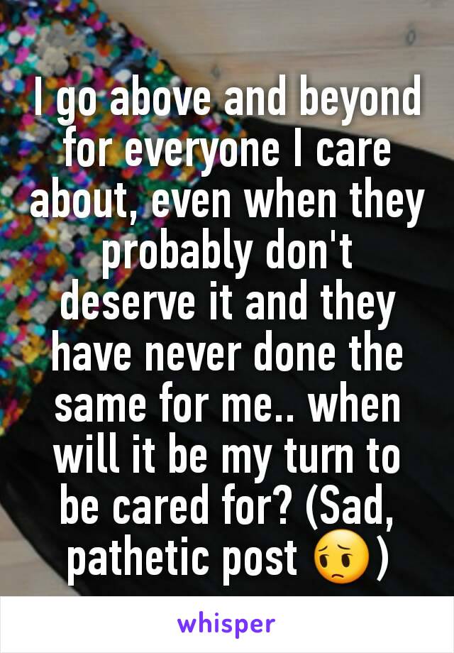 I go above and beyond for everyone I care about, even when they probably don't deserve it and they have never done the same for me.. when will it be my turn to be cared for? (Sad, pathetic post 😔)