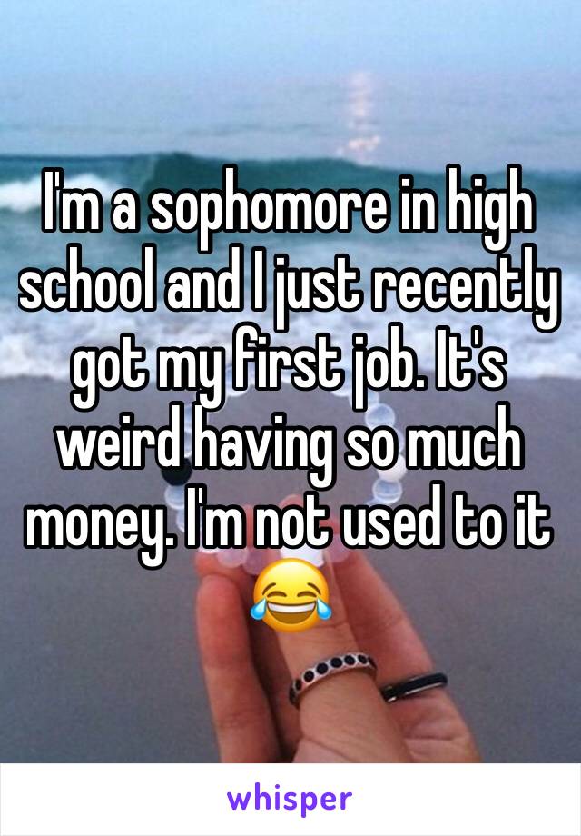 I'm a sophomore in high school and I just recently got my first job. It's weird having so much money. I'm not used to it 😂