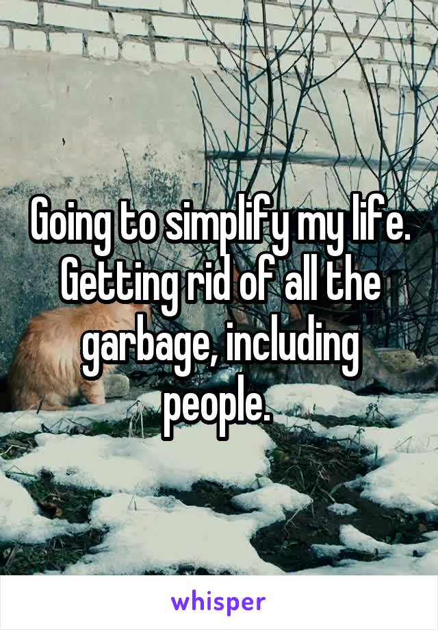 Going to simplify my life. Getting rid of all the garbage, including people. 