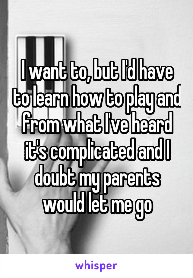 I want to, but I'd have to learn how to play and from what I've heard it's complicated and I doubt my parents would let me go