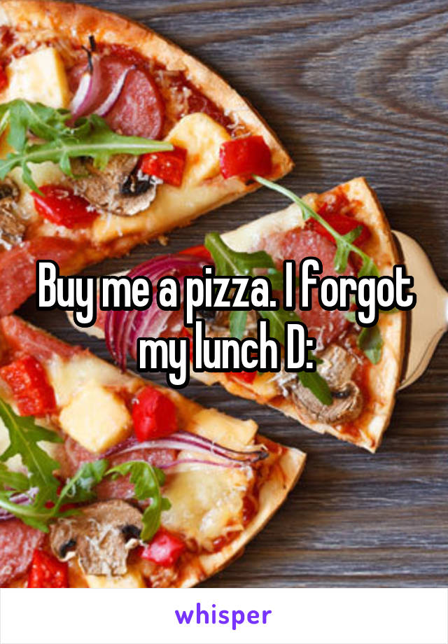 Buy me a pizza. I forgot my lunch D: