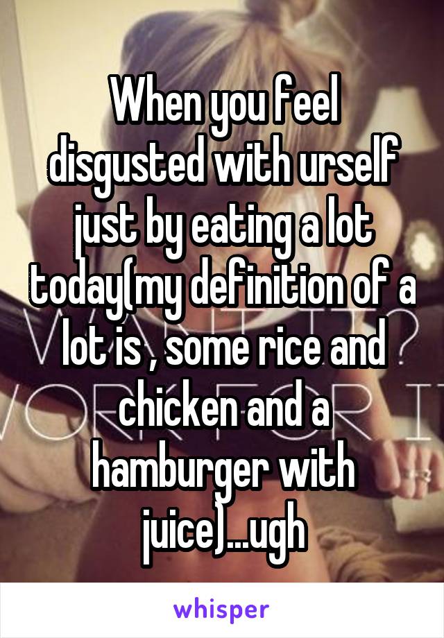 When you feel disgusted with urself just by eating a lot today(my definition of a lot is , some rice and chicken and a hamburger with juice)...ugh