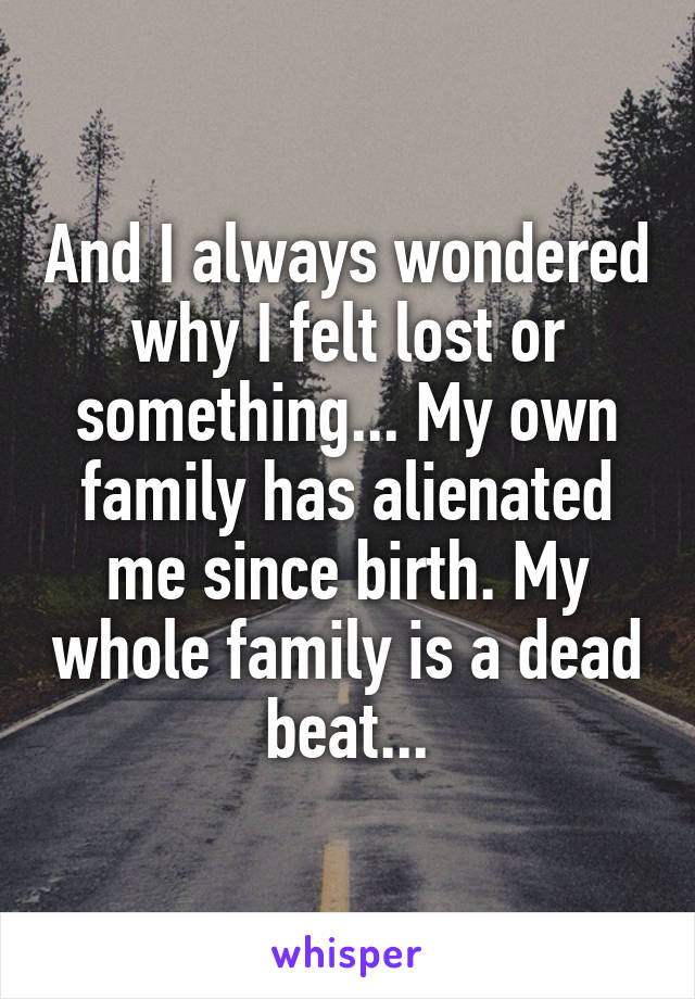 And I always wondered why I felt lost or something... My own family has alienated me since birth. My whole family is a dead beat...