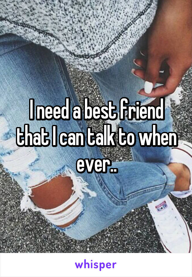I need a best friend that I can talk to when ever..