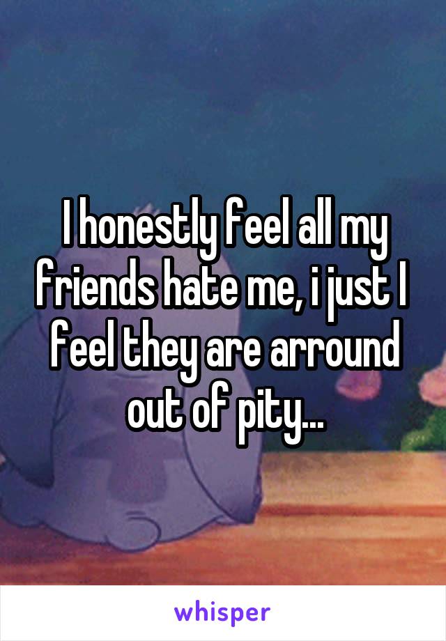 I honestly feel all my friends hate me, i just I  feel they are arround out of pity...