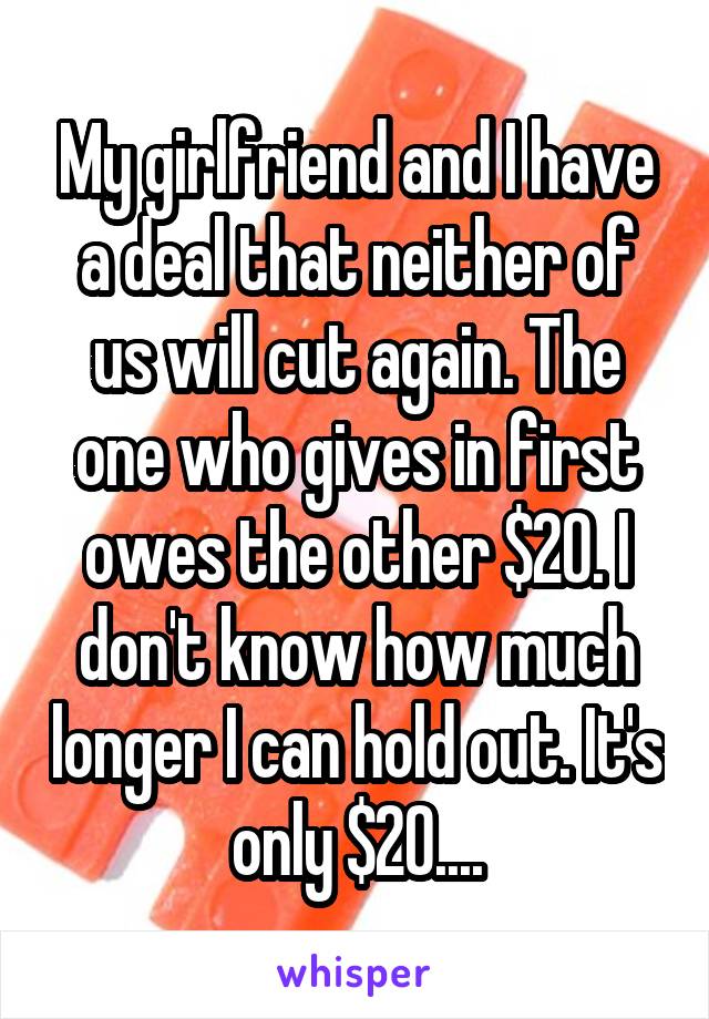 My girlfriend and I have a deal that neither of us will cut again. The one who gives in first owes the other $20. I don't know how much longer I can hold out. It's only $20....