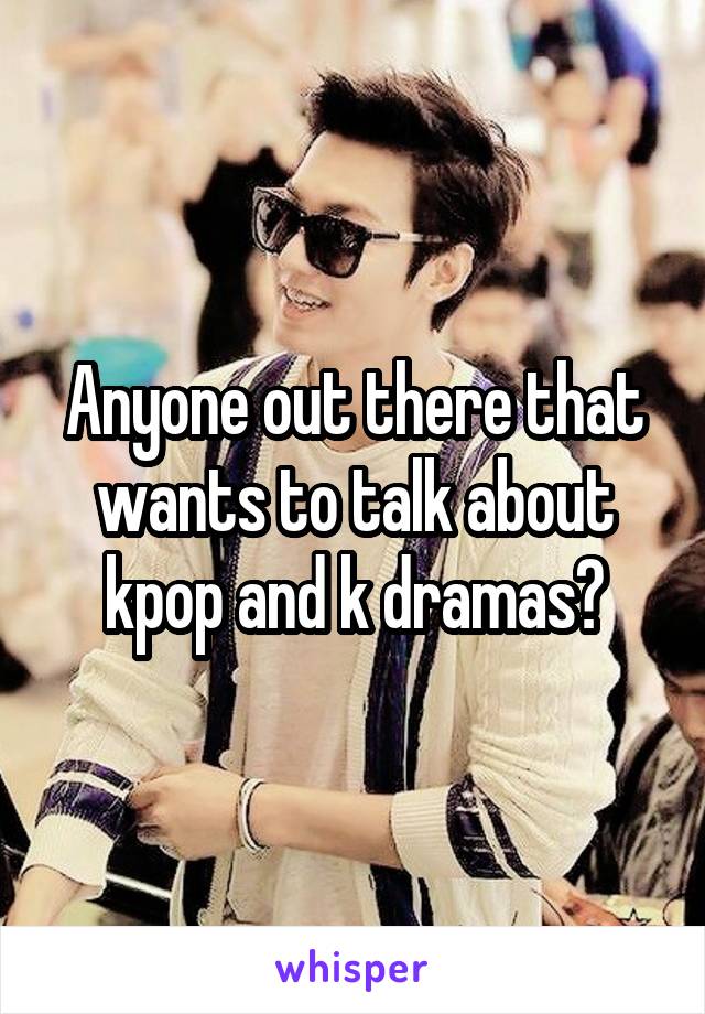 Anyone out there that wants to talk about kpop and k dramas?