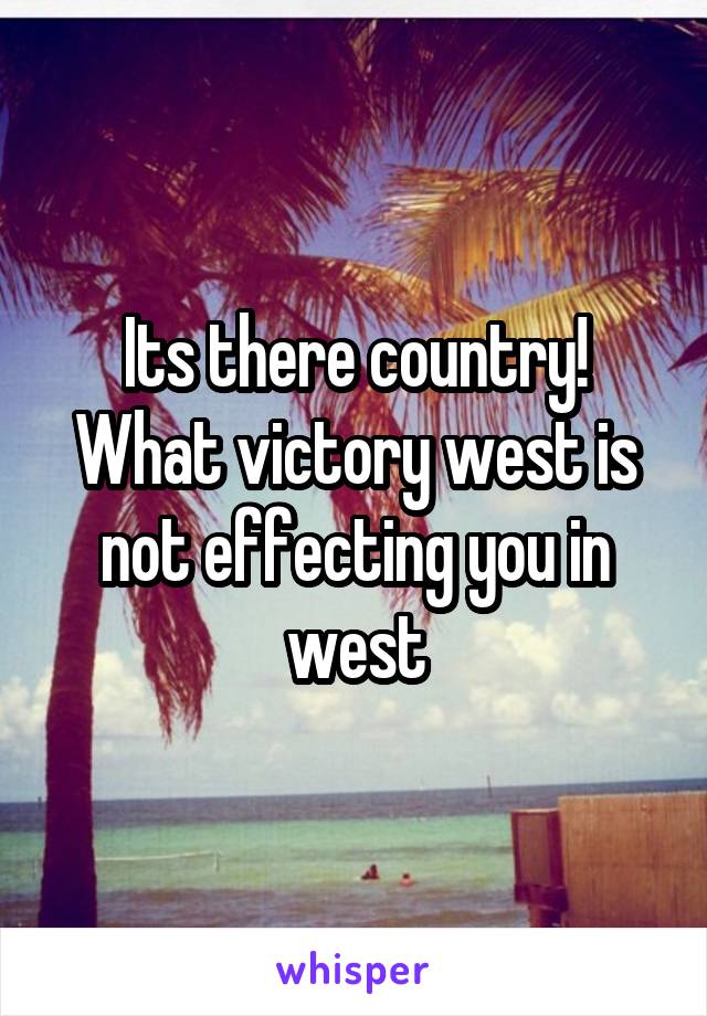 Its there country! What victory west is not effecting you in west