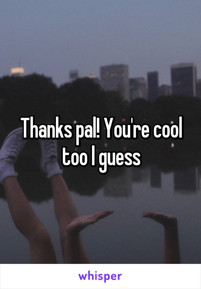 Thanks pal! You're cool too I guess