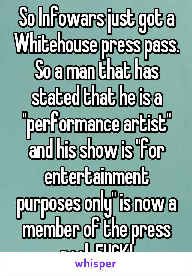 So Infowars just got a Whitehouse press pass. So a man that has stated that he is a "performance artist" and his show is "for entertainment purposes only" is now a member of the press pool. FUCK!