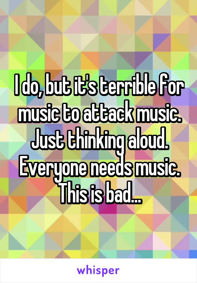 I do, but it's terrible for music to attack music. Just thinking aloud. Everyone needs music. This is bad...