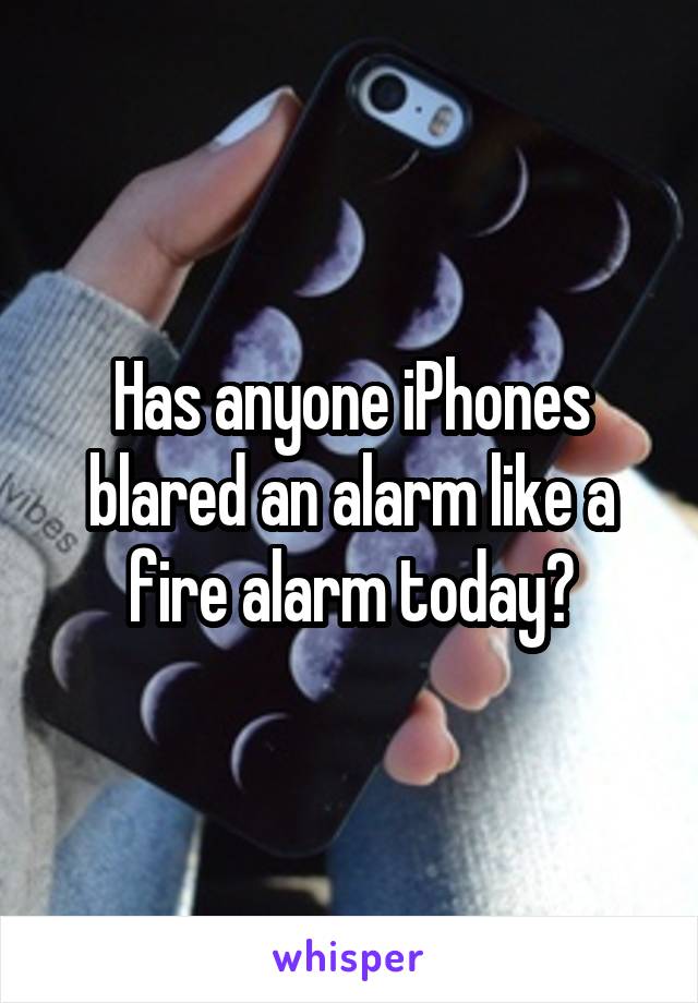 Has anyone iPhones blared an alarm like a fire alarm today?