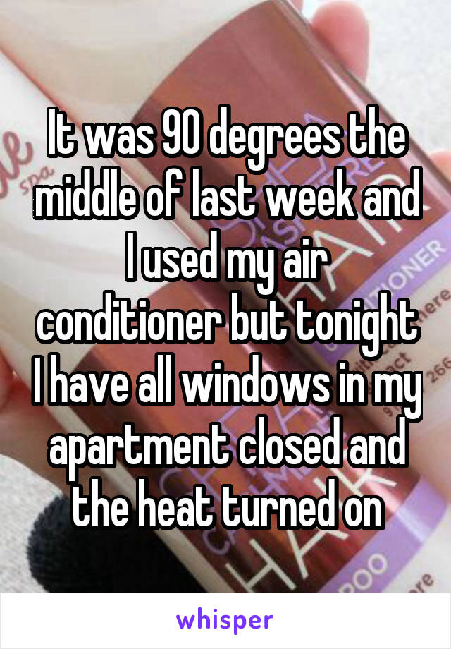 It was 90 degrees the middle of last week and I used my air conditioner but tonight I have all windows in my apartment closed and the heat turned on
