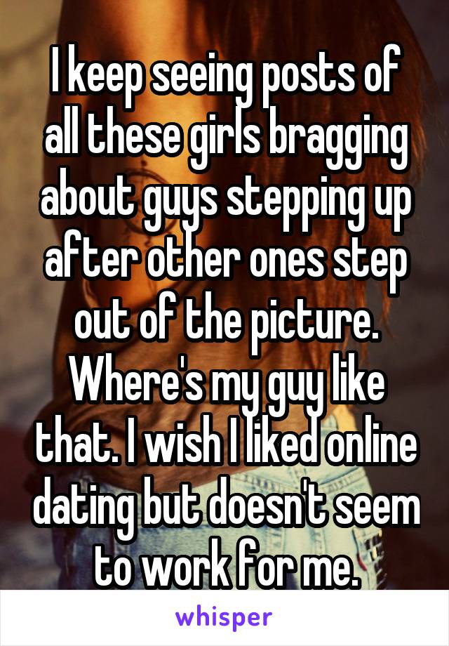 I keep seeing posts of all these girls bragging about guys stepping up after other ones step out of the picture. Where's my guy like that. I wish I liked online dating but doesn't seem to work for me.