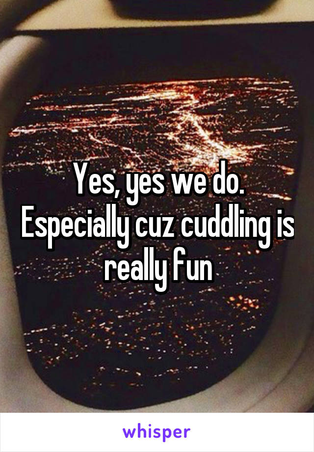 Yes, yes we do. Especially cuz cuddling is really fun