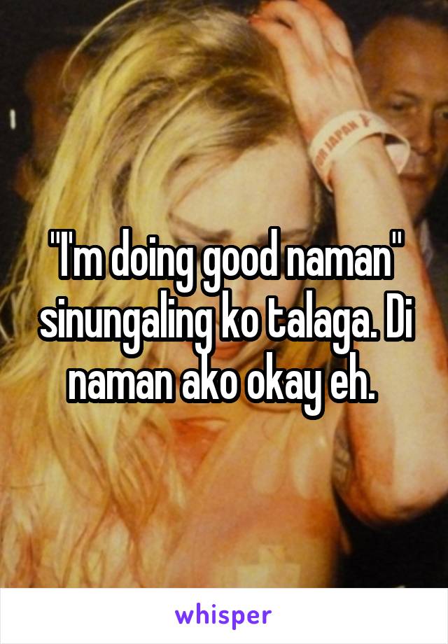 "I'm doing good naman" sinungaling ko talaga. Di naman ako okay eh. 