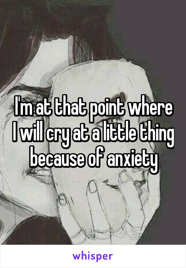 I'm at that point where I will cry at a little thing because of anxiety