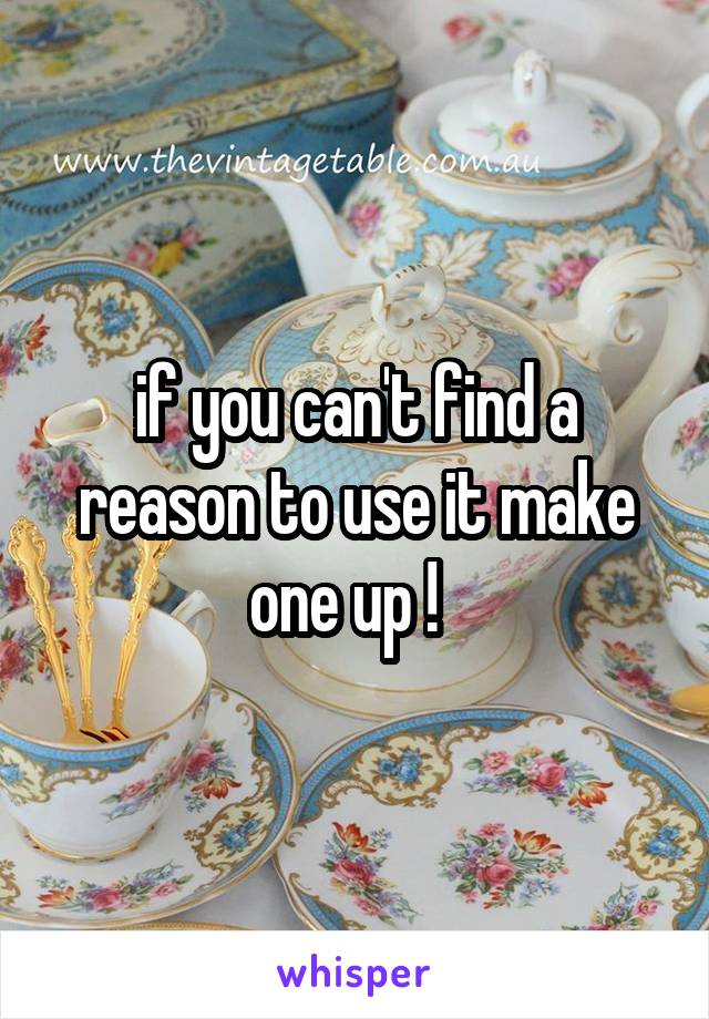 if you can't find a reason to use it make one up !  