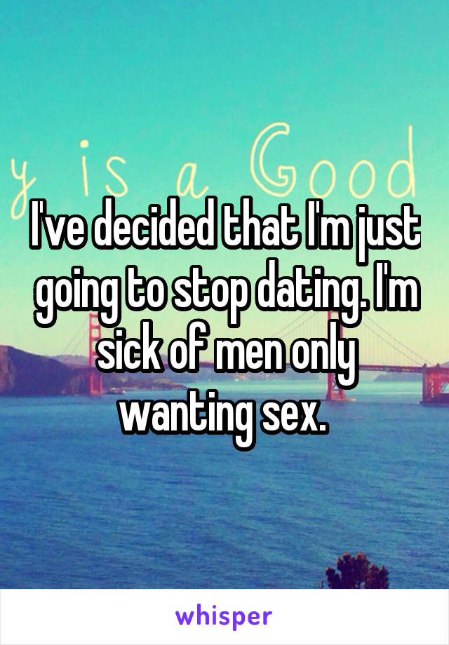 I've decided that I'm just going to stop dating. I'm sick of men only wanting sex. 