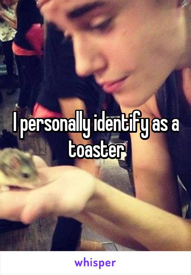 I personally identify as a toaster