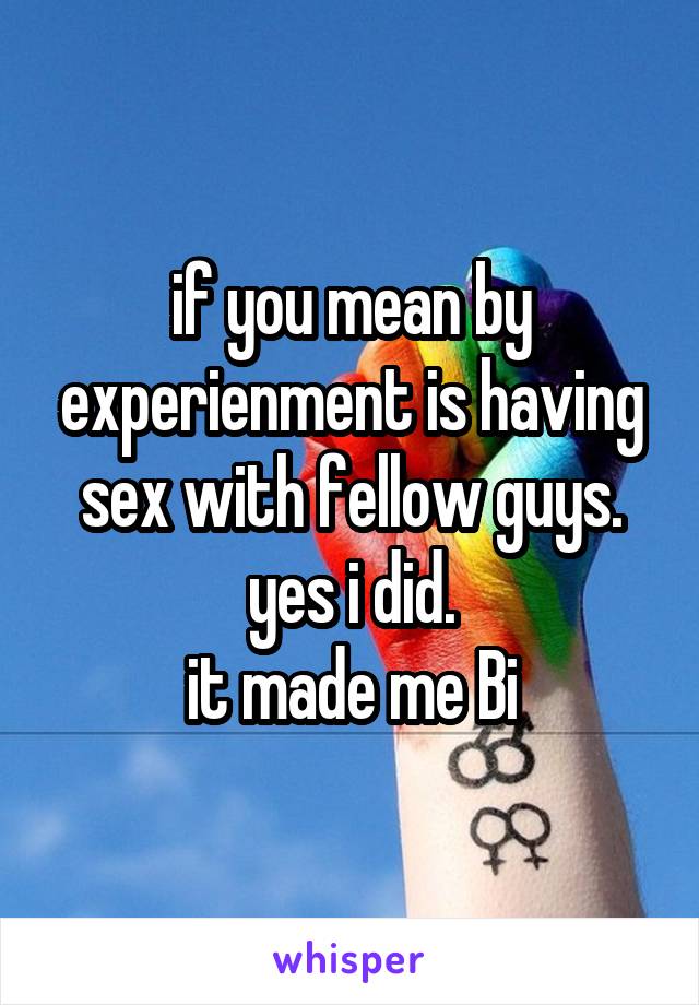 if you mean by experienment is having sex with fellow guys. yes i did.
it made me Bi