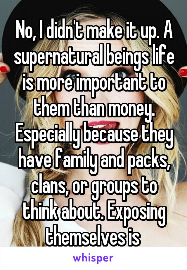 No, I didn't make it up. A supernatural beings life is more important to them than money. Especially because they have family and packs, clans, or groups to think about. Exposing themselves is 