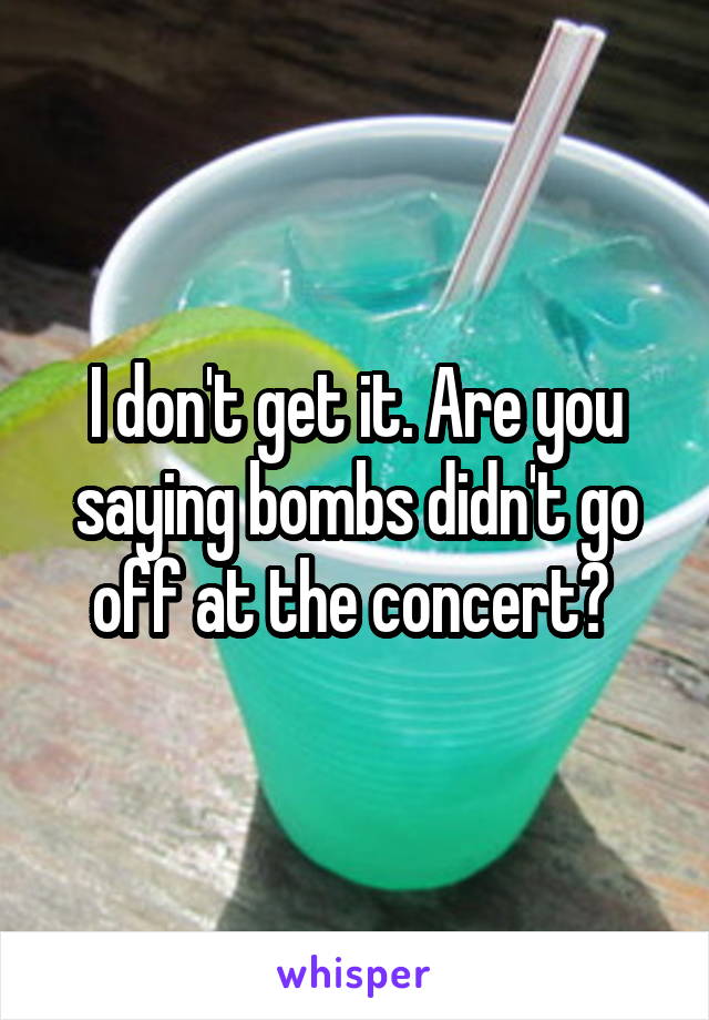 I don't get it. Are you saying bombs didn't go off at the concert? 