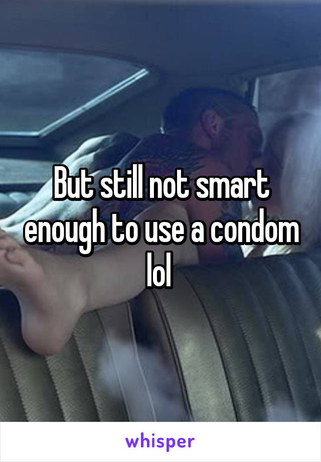 But still not smart enough to use a condom lol 