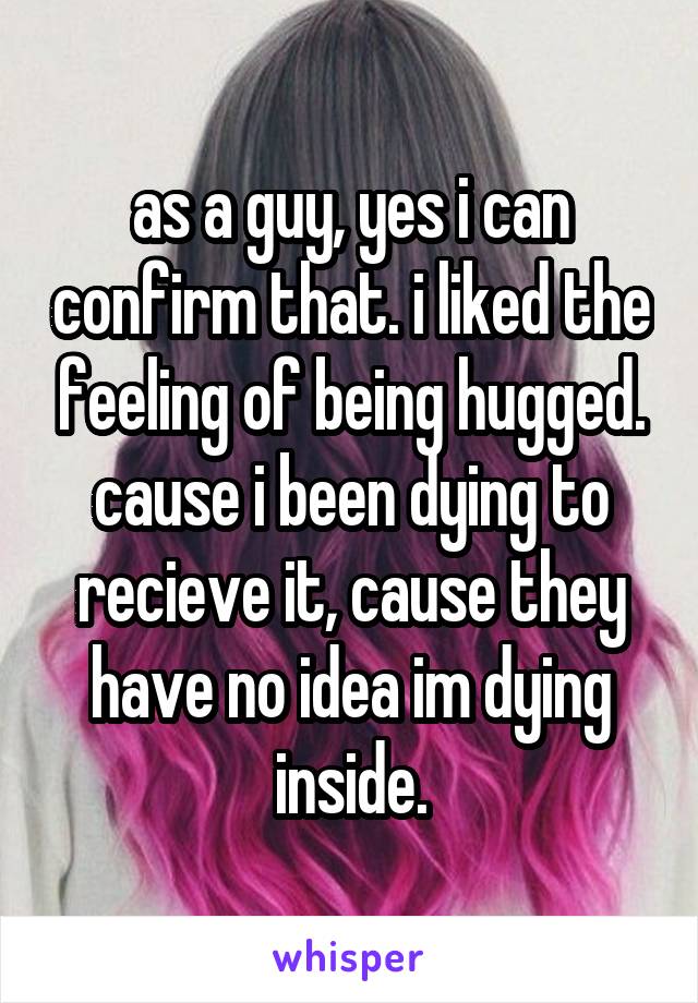 as a guy, yes i can confirm that. i liked the feeling of being hugged. cause i been dying to recieve it, cause they have no idea im dying inside.