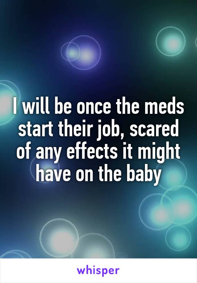 I will be once the meds start their job, scared of any effects it might have on the baby