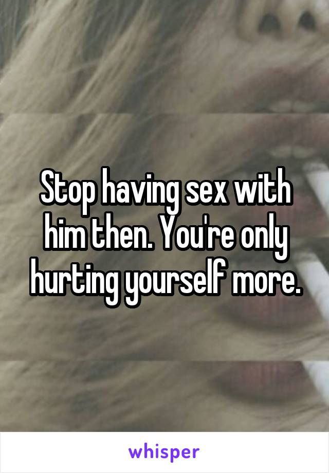 Stop having sex with him then. You're only hurting yourself more.