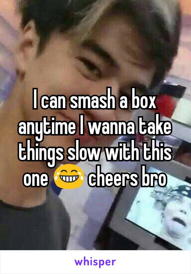 I can smash a box anytime I wanna take things slow with this one 😂 cheers bro
