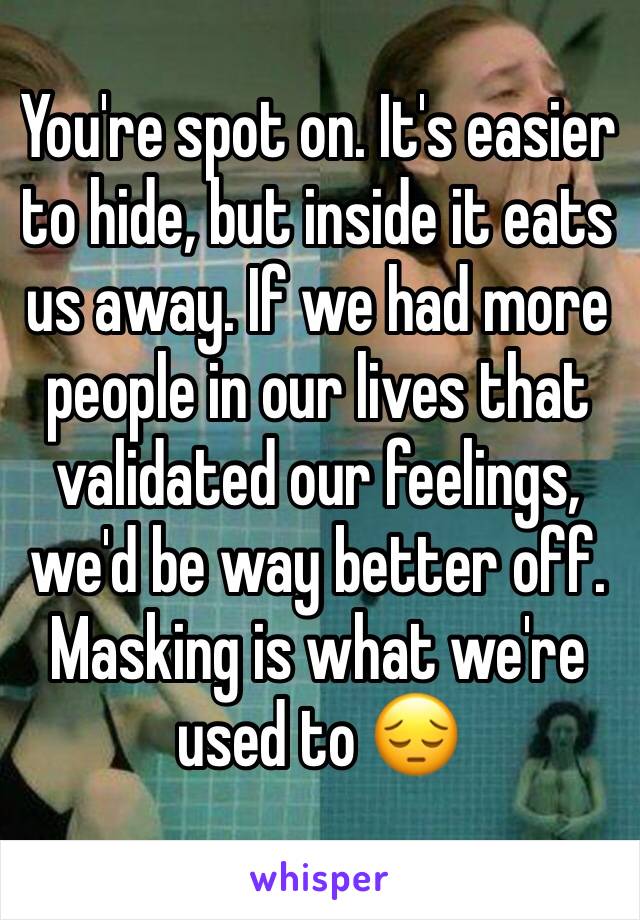 You're spot on. It's easier to hide, but inside it eats us away. If we had more people in our lives that validated our feelings, we'd be way better off. Masking is what we're used to 😔