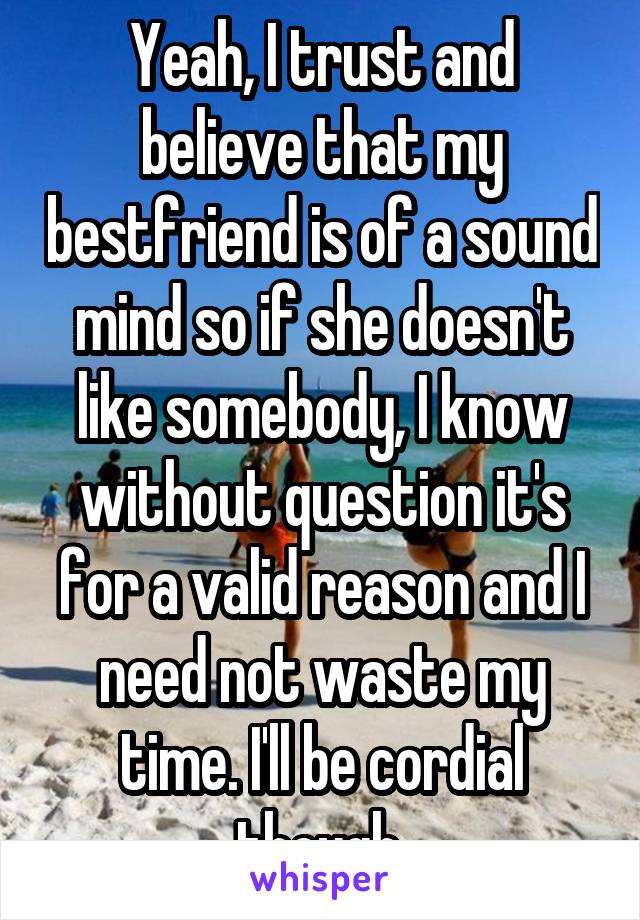 Yeah, I trust and believe that my bestfriend is of a sound mind so if she doesn't like somebody, I know without question it's for a valid reason and I need not waste my time. I'll be cordial though.