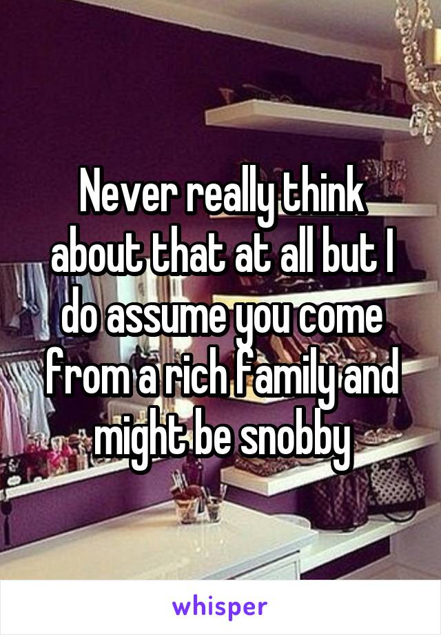 Never really think about that at all but I do assume you come from a rich family and might be snobby