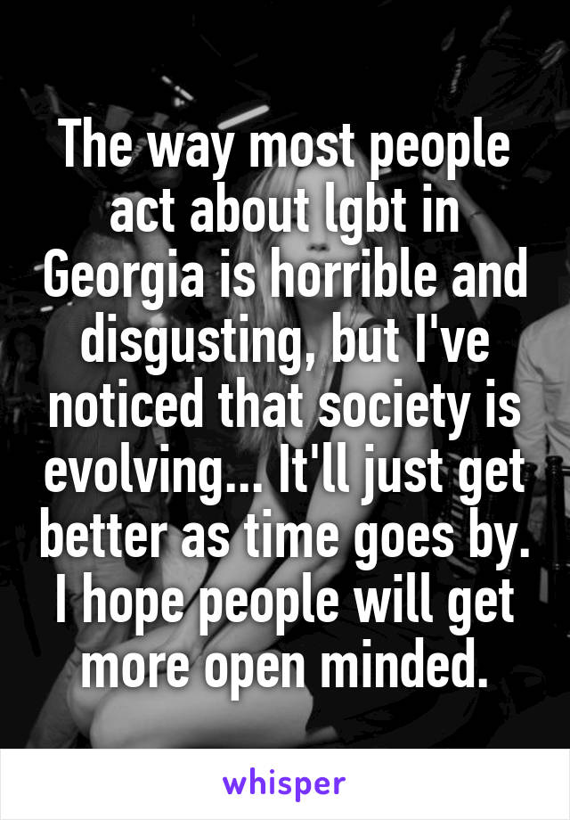 The way most people act about lgbt in Georgia is horrible and disgusting, but I've noticed that society is evolving... It'll just get better as time goes by. I hope people will get more open minded.