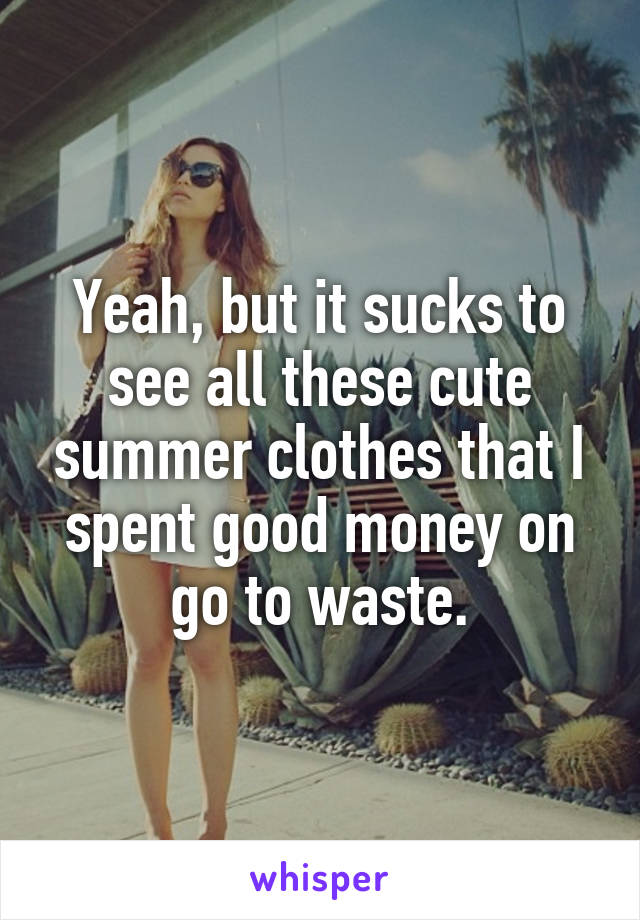 Yeah, but it sucks to see all these cute summer clothes that I spent good money on go to waste.