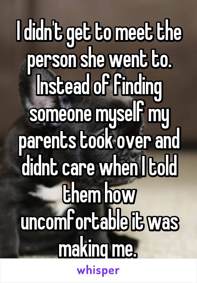 I didn't get to meet the person she went to. Instead of finding someone myself my parents took over and didnt care when I told them how uncomfortable it was making me. 