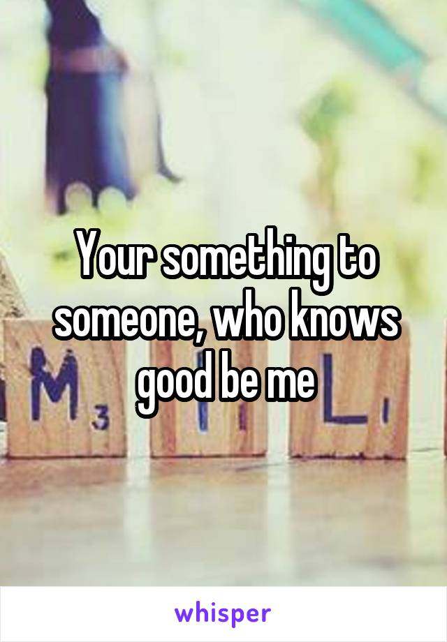 Your something to someone, who knows good be me