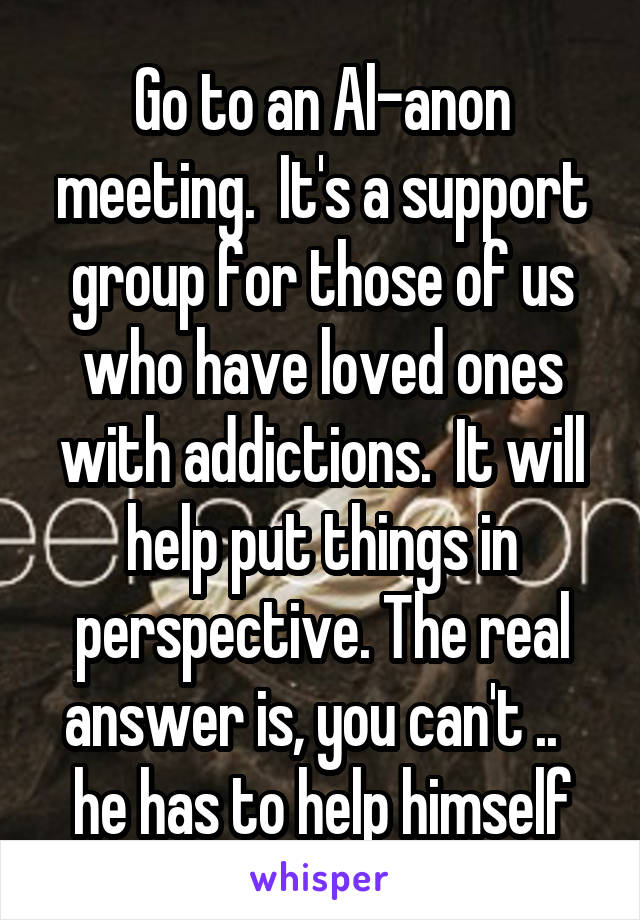 Go to an Al-anon meeting.  It's a support group for those of us who have loved ones with addictions.  It will help put things in perspective. The real answer is, you can't ..   he has to help himself