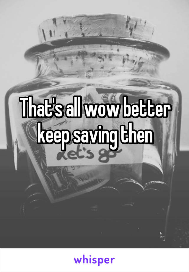 That's all wow better keep saving then
