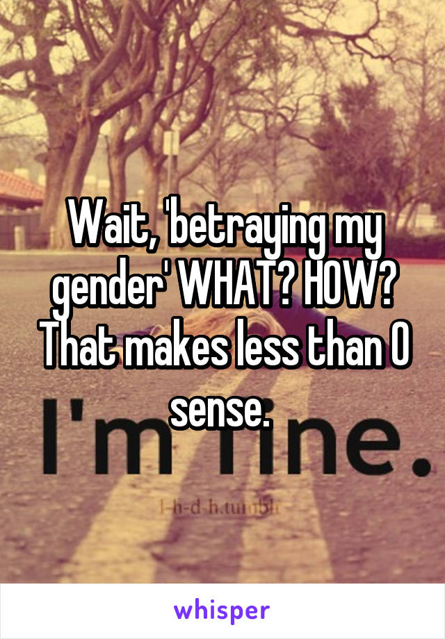 Wait, 'betraying my gender' WHAT? HOW? That makes less than 0 sense. 